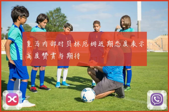 皇马内部对贝林厄姆近期态度表示高度赞赏与期待