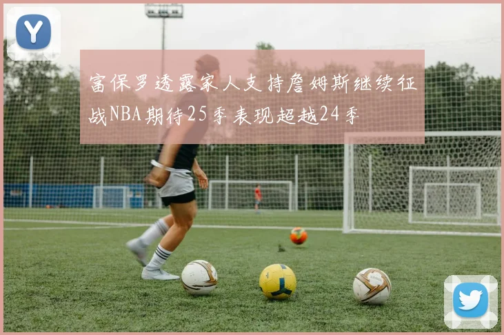 富保罗透露家人支持詹姆斯继续征战NBA期待25季表现超越24季
