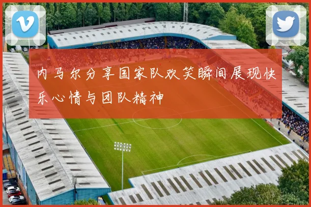 内马尔分享国家队欢笑瞬间展现快乐心情与团队精神