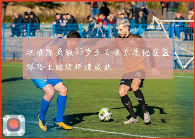 祝福陈盈骏33岁生日快乐愿他在篮球路上继续辉煌成就