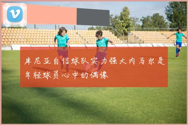 库尼亚自信球队实力强大内马尔是年轻球员心中的偶像