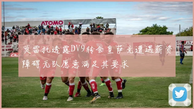 莫雷托透露DV9转会皇萨竞遭遇薪资障碍无队愿意满足其要求