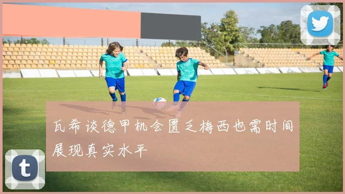 瓦希谈德甲机会匮乏梅西也需时间展现真实水平