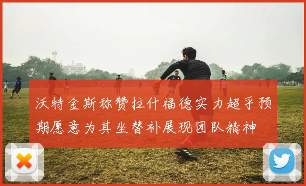 沃特金斯称赞拉什福德实力超乎预期愿意为其坐替补展现团队精神