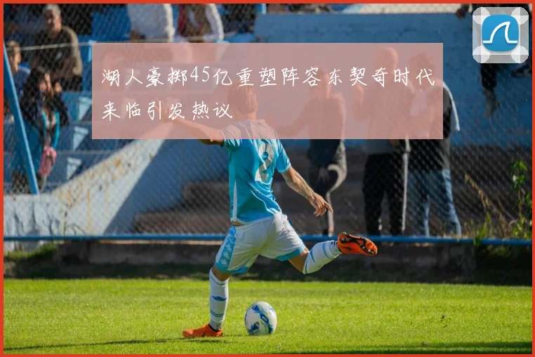 湖人豪掷45亿重塑阵容东契奇时代来临引发热议