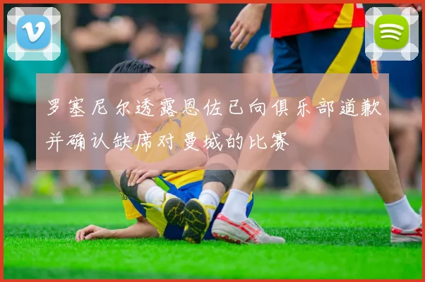 罗塞尼尔透露恩佐已向俱乐部道歉并确认缺席对曼城的比赛