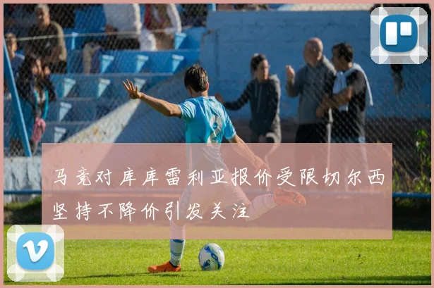 马竞对库库雷利亚报价受限切尔西坚持不降价引发关注
