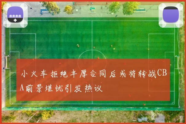 小火车拒绝丰厚合同后或将转战CBA前景堪忧引发热议