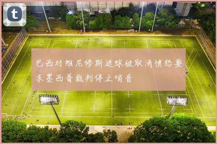巴西对维尼修斯进球被取消愤怒要求墨西哥裁判停止哨音