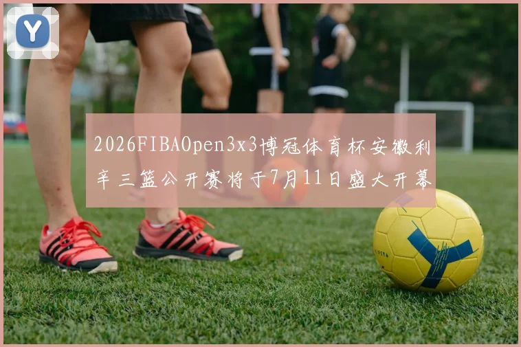 2026FIBAOpen3x3博冠体育杯安徽利辛三篮公开赛将于7月11日盛大开幕