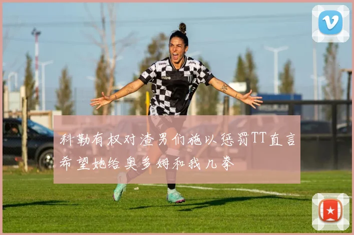 科勒有权对渣男们施以惩罚TT直言希望她给奥多姆和我几拳