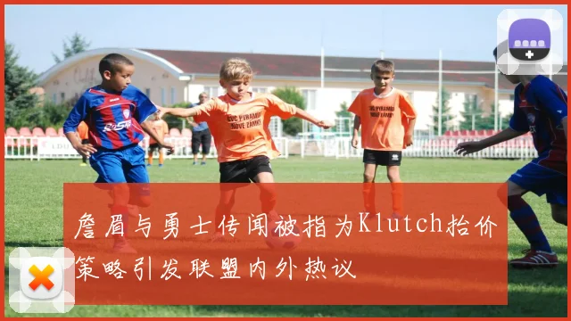 詹眉与勇士传闻被指为Klutch抬价策略引发联盟内外热议