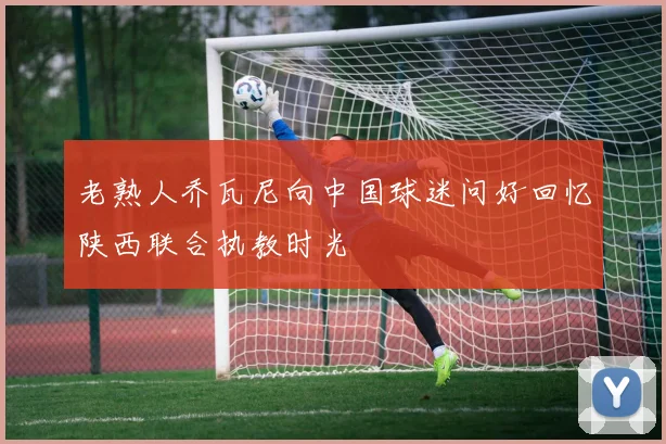 老熟人乔瓦尼向中国球迷问好回忆陕西联合执教时光