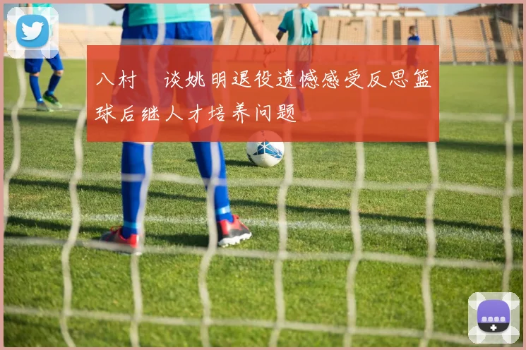 八村塁谈姚明退役遗憾感受反思篮球后继人才培养问题