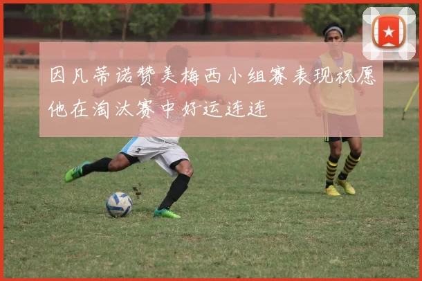 因凡蒂诺赞美梅西小组赛表现祝愿他在淘汰赛中好运连连