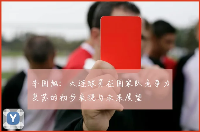 李国旭：大连球员在国家队竞争力复苏的初步表现与未来展望