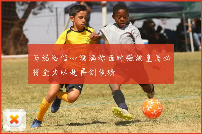 马诺洛信心满满称面对强敌皇马必将全力以赴再创佳绩
