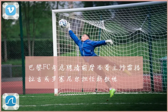 巴黎FC考虑聘请前摩洛哥主帅雷格拉吉或罗塞尼尔担任新教练