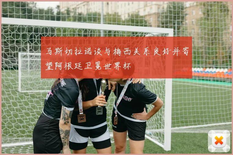 马斯切拉诺谈与梅西关系良好并寄望阿根廷卫冕世界杯