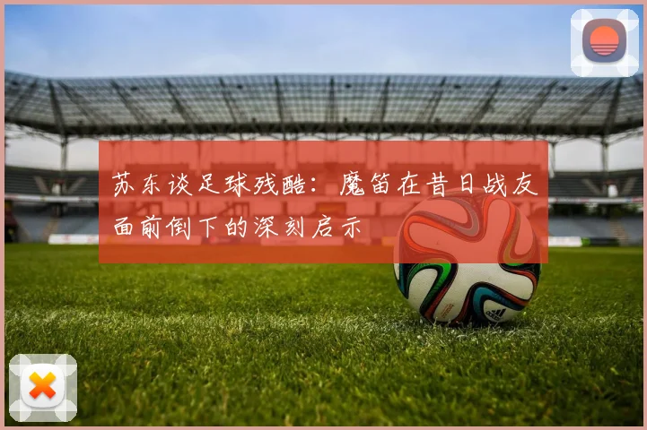 苏东谈足球残酷：魔笛在昔日战友面前倒下的深刻启示
