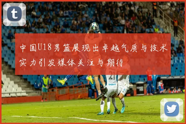 中国U18男篮展现出卓越气质与技术实力引发媒体关注与期待
