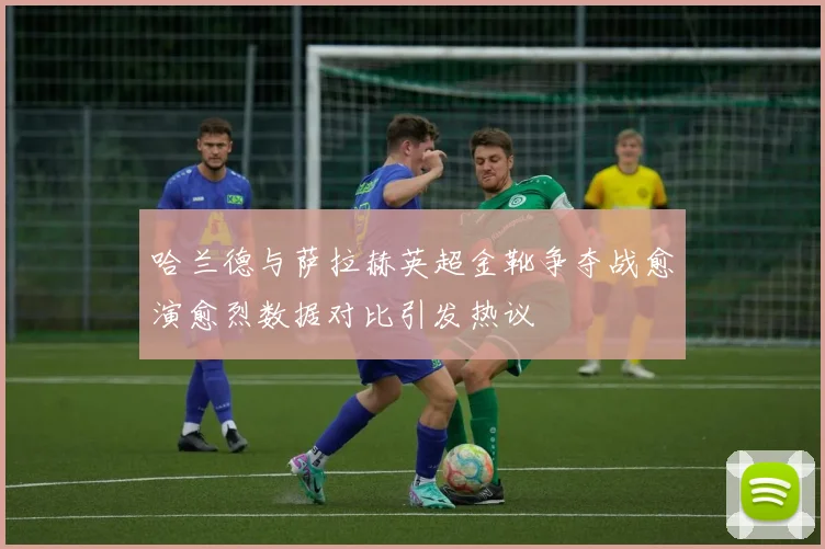 哈兰德与萨拉赫英超金靴争夺战愈演愈烈数据对比引发热议