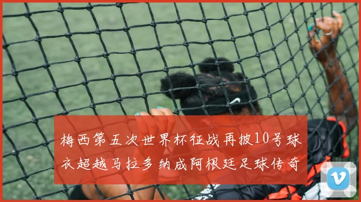 梅西第五次世界杯征战再披10号球衣超越马拉多纳成阿根廷足球传奇