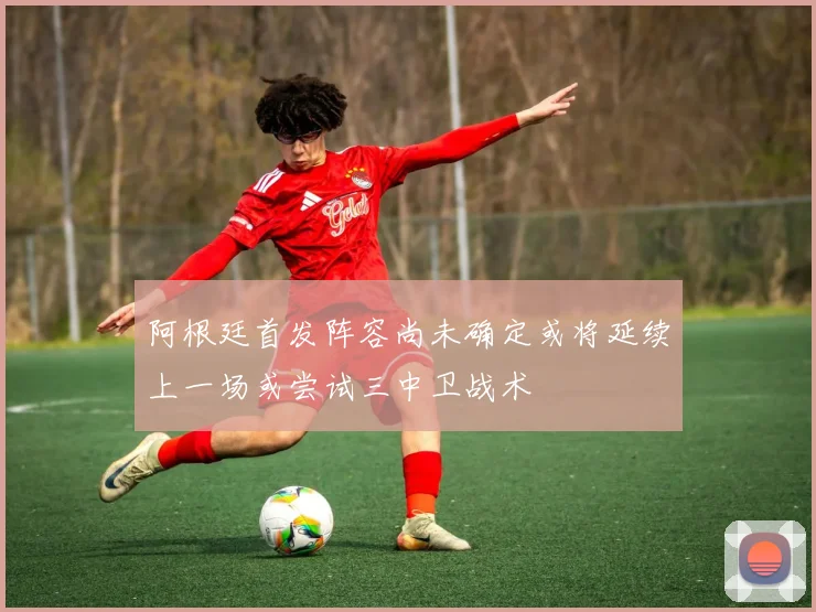 阿根廷首发阵容尚未确定或将延续上一场或尝试三中卫战术