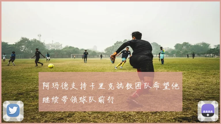 阿玛德支持卡里克执教团队希望他继续带领球队前行