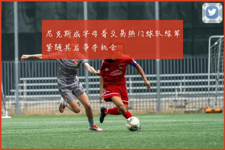 尼克斯成字母哥交易热门球队绿军紧随其后争夺机会
