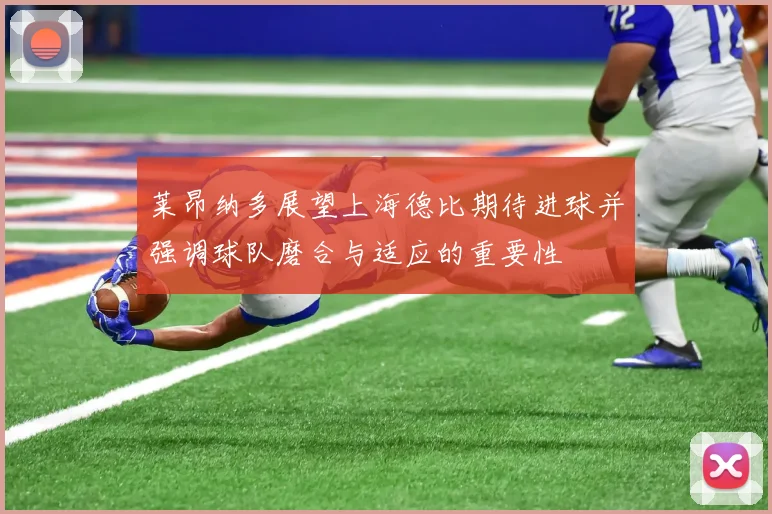 莱昂纳多展望上海德比期待进球并强调球队磨合与适应的重要性